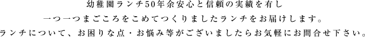 幼稚園ランチ50年余安心と信頼の実績を有し一つ一つまごころをこめてつくりましたランチをお届けします。ランチについて、お困りな点・お悩み等がございましたらお気軽にお問合せ下さい。